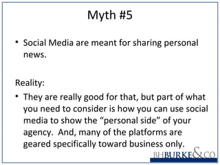 Myth #5
• Social Media are meant for sharing personal
news.
Reality:
• They are really good for that, but part of what
you need to consider is how you can use social
media to show the “personal side” of your
agency. And, many of the platforms are
geared specifically toward business only.
 