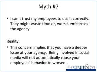 Myth #7
• I can’t trust my employees to use it correctly.
They might waste time or, worse, embarrass
the agency.
Reality:
• This concern implies that you have a deeper
issue at your agency. Being involved in social
media will not automatically cause your
employees’ behavior to worsen.
 