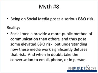 Myth #8
• Being on Social Media poses a serious E&O risk.
Reality:
• Social media provide a more-public method of
communication than others, and thus pose
some elevated E&O risk, but understanding
how these media work significantly defuses
that risk. And when in doubt, take the
conversation to email, phone, or in person.
 