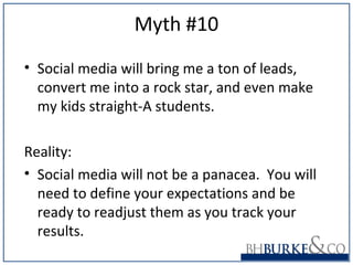 Myth #10
• Social media will bring me a ton of leads,
convert me into a rock star, and even make
my kids straight-A students.
Reality:
• Social media will not be a panacea. You will
need to define your expectations and be
ready to readjust them as you track your
results.
 