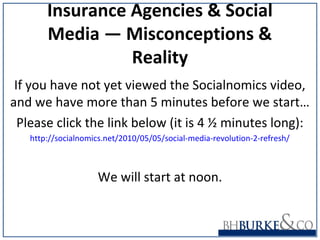 Insurance Agencies & Social
Media ― Misconceptions &
Reality
If you have not yet viewed the Socialnomics video,
and we have more than 5 minutes before we start…
Please click the link below (it is 4 ½ minutes long):
http://socialnomics.net/2010/05/05/social-media-revolution-2-refresh/
We will start at noon.
 