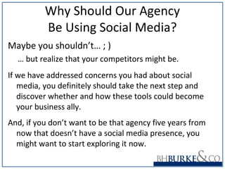 Why Should Our Agency
Be Using Social Media?
Maybe you shouldn’t… ; )
… but realize that your competitors might be.
If we have addressed concerns you had about social
media, you definitely should take the next step and
discover whether and how these tools could become
your business ally.
And, if you don’t want to be that agency five years from
now that doesn’t have a social media presence, you
might want to start exploring it now.
 