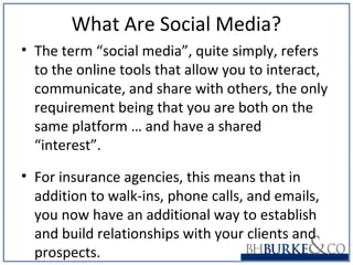 What Are Social Media?
• The term “social media”, quite simply, refers
to the online tools that allow you to interact,
communicate, and share with others, the only
requirement being that you are both on the
same platform … and have a shared
“interest”.
• For insurance agencies, this means that in
addition to walk-ins, phone calls, and emails,
you now have an additional way to establish
and build relationships with your clients and
prospects.
 