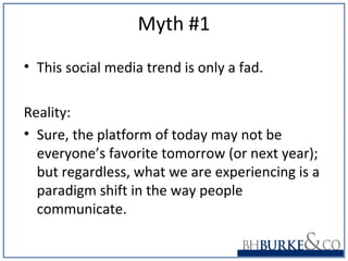 Myth #1
• This social media trend is only a fad.
Reality:
• Sure, the platform of today may not be
everyone’s favorite tomorrow (or next year);
but regardless, what we are experiencing is a
paradigm shift in the way people
communicate.
 