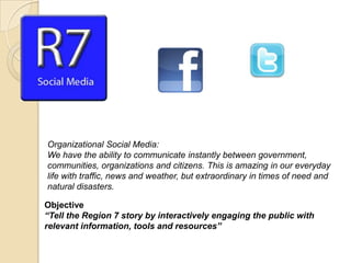 Organizational Social Media:
We have the ability to communicate instantly between government,
communities, organizations and citizens. This is amazing in our everyday
life with traffic, news and weather, but extraordinary in times of need and
natural disasters.

Objective
“Tell the Region 7 story by interactively engaging the public with
relevant information, tools and resources”
 