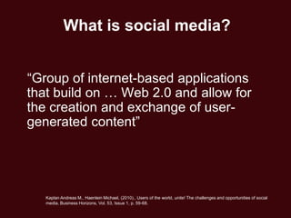 What is social media?


―Group of internet-based applications
that build on … Web 2.0 and allow for
the creation and exchange of user-
generated content‖




   Kaplan Andreas M., Haenlein Michael, (2010)., Users of the world, unite! The challenges and opportunities of social
   media, Business Horizons, Vol. 53, Issue 1, p. 59-68.
 
