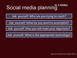 In 3 slides
Social media planning
   Ask yourself: Who are you trying to reach?

 Ask yourself: What do you want to accomplish?
Ask yourself: How you will meet your objectives?

Ask yourself: What is the appropriate technology?




                                 Adapted from Michelle Samplin-Salgado AIDS.gov
 