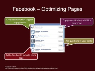 Facebook – Optimizing Pages
  Create content that triggers                                                     Engagement today – visibility
         engagement                                                                       tomorrow




                                                                                      Ask questions in your posts




 Add a Fan Box to website home
             page


Facebook © 2011
http://www.bruceclay.com/blog/2011/06/yes-virginia-facebook-is-seo-smx-advanced/
 