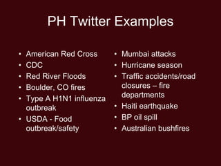 PH Twitter Examples

• American Red Cross      • Mumbai attacks
• CDC                     • Hurricane season
• Red River Floods        • Traffic accidents/road
• Boulder, CO fires         closures – fire
• Type A H1N1 influenza     departments
  outbreak                • Haiti earthquake
• USDA - Food             • BP oil spill
  outbreak/safety         • Australian bushfires
 