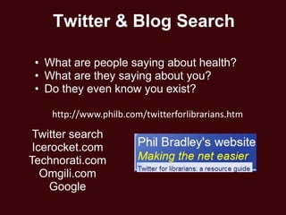 Twitter & Blog Search

 • What are people saying about health?
 • What are they saying about you?
 • Do they even know you exist?

    http://www.philb.com/twitterforlibrarians.htm

 Twitter search
 Icerocket.com
Technorati.com
   Omgili.com
     Google
 