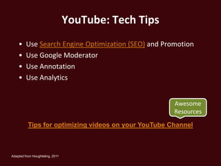 YouTube: Tech Tips
    •    Use Search Engine Optimization (SEO) and Promotion
    •    Use Google Moderator
    •    Use Annotation
    •    Use Analytics


                                                      Awesome
                                                      Resources

          Tips for optimizing videos on your YouTube Channel



Adapted from Houghteling, 2011
 