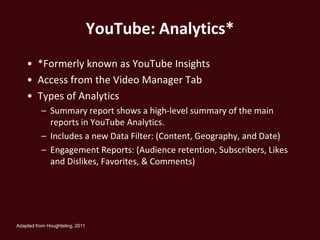 YouTube: Analytics*
    • *Formerly known as YouTube Insights
    • Access from the Video Manager Tab
    • Types of Analytics
          – Summary report shows a high-level summary of the main
            reports in YouTube Analytics.
          – Includes a new Data Filter: (Content, Geography, and Date)
          – Engagement Reports: (Audience retention, Subscribers, Likes
            and Dislikes, Favorites, & Comments)




Adapted from Houghteling, 2011
 