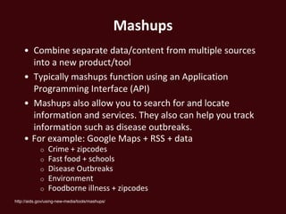 Mashups
    • Combine separate data/content from multiple sources
      into a new product/tool
    • Typically mashups function using an Application
      Programming Interface (API)
    • Mashups also allow you to search for and locate
      information and services. They also can help you track
      information such as disease outbreaks.
    • For example: Google Maps + RSS + data
            o    Crime + zipcodes
            o    Fast food + schools
            o    Disease Outbreaks
            o    Environment
            o    Foodborne illness + zipcodes
http://aids.gov/using-new-media/tools/mashups/
 