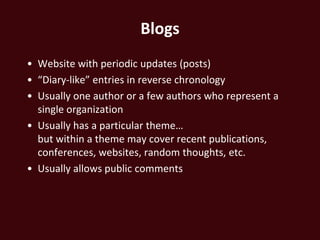 Blogs
• Website with periodic updates (posts)
• “Diary-like” entries in reverse chronology
• Usually one author or a few authors who represent a
  single organization
• Usually has a particular theme…
  but within a theme may cover recent publications,
  conferences, websites, random thoughts, etc.
• Usually allows public comments
 