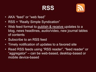 RSS
• AKA ―feed‖ or ―web feed‖
• RSS = ―Really Simple Syndication‖
• Web feed format to publish & receive updates to a
  blog, news headlines, audio/video, new journal tables
  of contents
• Subscribe to an RSS feed
• Timely notification of updates to a favored site
• Read RSS feeds using ―RSS reader‖, ―feed reader‖ or
  ―aggregator‖ – can be web-based, desktop-based or
  mobile device-based
 