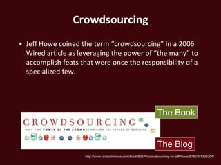 Crowdsourcing
• Jeff Howe coined the term “crowdsourcing” in a 2006
  Wired article as leveraging the power of “the many” to
  accomplish feats that were once the responsibility of a
  specialized few.




                                                                 The Book


                                                                 The Blog
                     http://www.randomhouse.com/book/83579/crowdsourcing-by-jeff-howe/9780307396204/
 