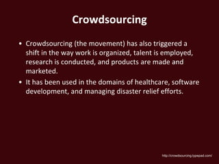 Crowdsourcing
• Crowdsourcing (the movement) has also triggered a
  shift in the way work is organized, talent is employed,
  research is conducted, and products are made and
  marketed.
• It has been used in the domains of healthcare, software
  development, and managing disaster relief efforts.




                                             http://crowdsourcing.typepad.com/
 