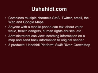 Ushahidi.com
• Combines multiple channels SMS, Twitter, email, the
  Web and Google Maps
• Anyone with a mobile phone can text about voter
  fraud, health dangers, human rights abuses, etc.
• Administrators can view incoming information on a
  map and send back information to original sender
• 3 products: Ushahidi Platform; Swift River; CrowdMap
 