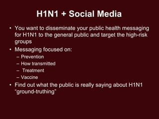 H1N1 + Social Media
• You want to disseminate your public health messaging
  for H1N1 to the general public and target the high-risk
  groups
• Messaging focused on:
  –   Prevention
  –   How transmitted
  –   Treatment
  –   Vaccine
• Find out what the public is really saying about H1N1
  ―ground-truthing‖
 
