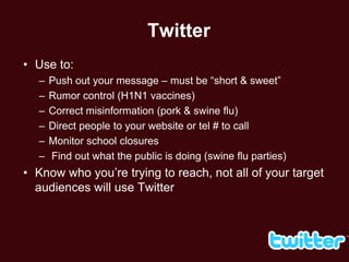 Twitter
• Use to:
  –   Push out your message – must be ―short & sweet‖
  –   Rumor control (H1N1 vaccines)
  –   Correct misinformation (pork & swine flu)
  –   Direct people to your website or tel # to call
  –   Monitor school closures
  –   Find out what the public is doing (swine flu parties)
• Know who you’re trying to reach, not all of your target
  audiences will use Twitter
 