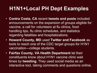 H1N1+Local PH Dept Examples
• Contra Costa, CA recent tweets and posts included
  announcements on the expansion of groups eligible for
  vaccine, a call for volunteers at flu clinics, food
  handling tips, flu clinic schedules, and statistics
  regarding fatalities and hospitalizations.
• Howard County, MD used Twitter and Facebook as
  tools to reach one of the CDC target groups for H1N1
  vaccination—college students.
• Fairfax County, VA Health Department let their
  constituents know about H1N1 vaccine clinic wait
  times by tweeting. They used social media as an
  interactive tool, taking comments and questions online.
 