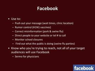 Facebook
• Use to:
   –   Push out your message (wait times, clinic location)
   –   Rumor control (H1N1 vaccines)
   –   Correct misinformation (pork & swine flu)
   –   Direct people to your website or tel # to call
   –   Monitor school closures
   –   Find out what the public is doing (swine flu parties)
• Know who you’re trying to reach, not all of your target
  audiences will use Facebook
   – Sermo for physicians
 