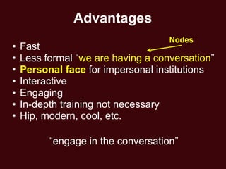 Advantages
                                    Nodes
•   Fast
•   Less formal ―we are having a conversation‖
•   Personal face for impersonal institutions
•   Interactive
•   Engaging
•   In-depth training not necessary
•   Hip, modern, cool, etc.

          ―engage in the conversation‖
 