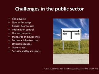 Challenges in the public sector
•   Risk adverse
•   Slow with change
•   Policies & processes
•   Information control
•   Human resources
•   Standards and guidelines
•   Technical infrastructure
•   Official languages
•   Governance
•   Security and legal aspects




                                 Hudson, M., 2010. Web 2.0 & Social Media; Lessons Learned IPAC June 17, 2010
 