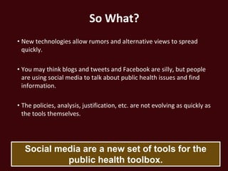 So What?
• New technologies allow rumors and alternative views to spread
  quickly.

• You may think blogs and tweets and Facebook are silly, but people
  are using social media to talk about public health issues and find
  information.

• The policies, analysis, justification, etc. are not evolving as quickly as
  the tools themselves.




   Social media are a new set of tools for the
            public health toolbox.
 