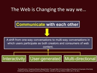 The Web is Changing the way we…

         Communicate with each other


  A shift from one-way conversations to multi-way conversations in
  which users participate as both creators and consumers of web
                              content.



Interactivity               User-generated Multi-directional

          Turnbull A et al., Fostering Wisdom-Based Action Through Web 2.0 Communities of Practice An Example of the Early
          Childhood Family Support Community of Practice. Infants & Young Children 2009; 22(1): 54–62.)
 