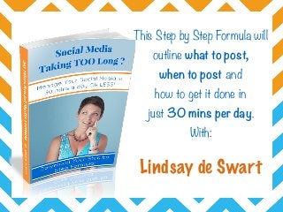 This Step by Step Formula will
outline what to post,  
when to post and  
how to get it done in  
just 30 mins per day.
With:
Lindsay de Swart
 