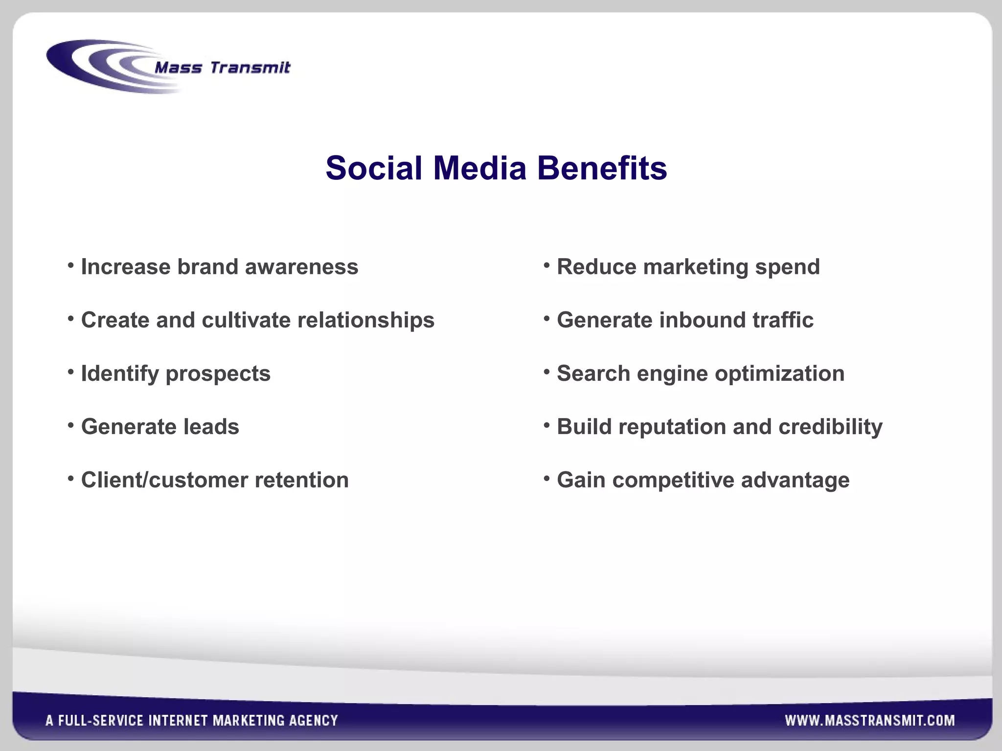 Social Media Benefits
• Increase brand awareness
• Create and cultivate relationships
• Identify prospects
• Generate leads
• Client/customer retention
• Reduce marketing spend
• Generate inbound traffic
• Search engine optimization
• Build reputation and credibility
• Gain competitive advantage
 