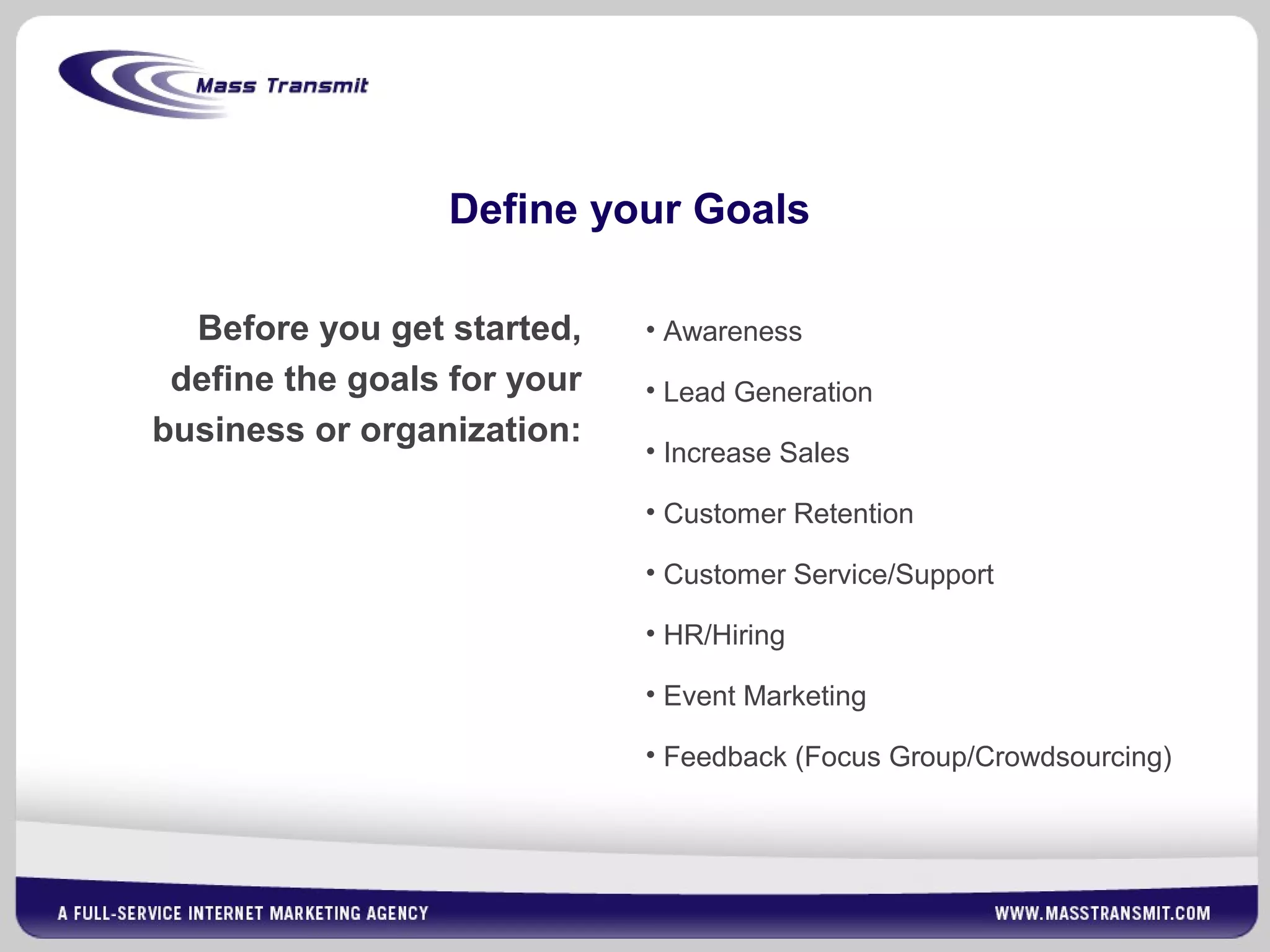 Define your Goals
Before you get started,
define the goals for your
business or organization:
• Awareness
• Lead Generation
• Increase Sales
• Customer Retention
• Customer Service/Support
• HR/Hiring
• Event Marketing
• Feedback (Focus Group/Crowdsourcing)
 