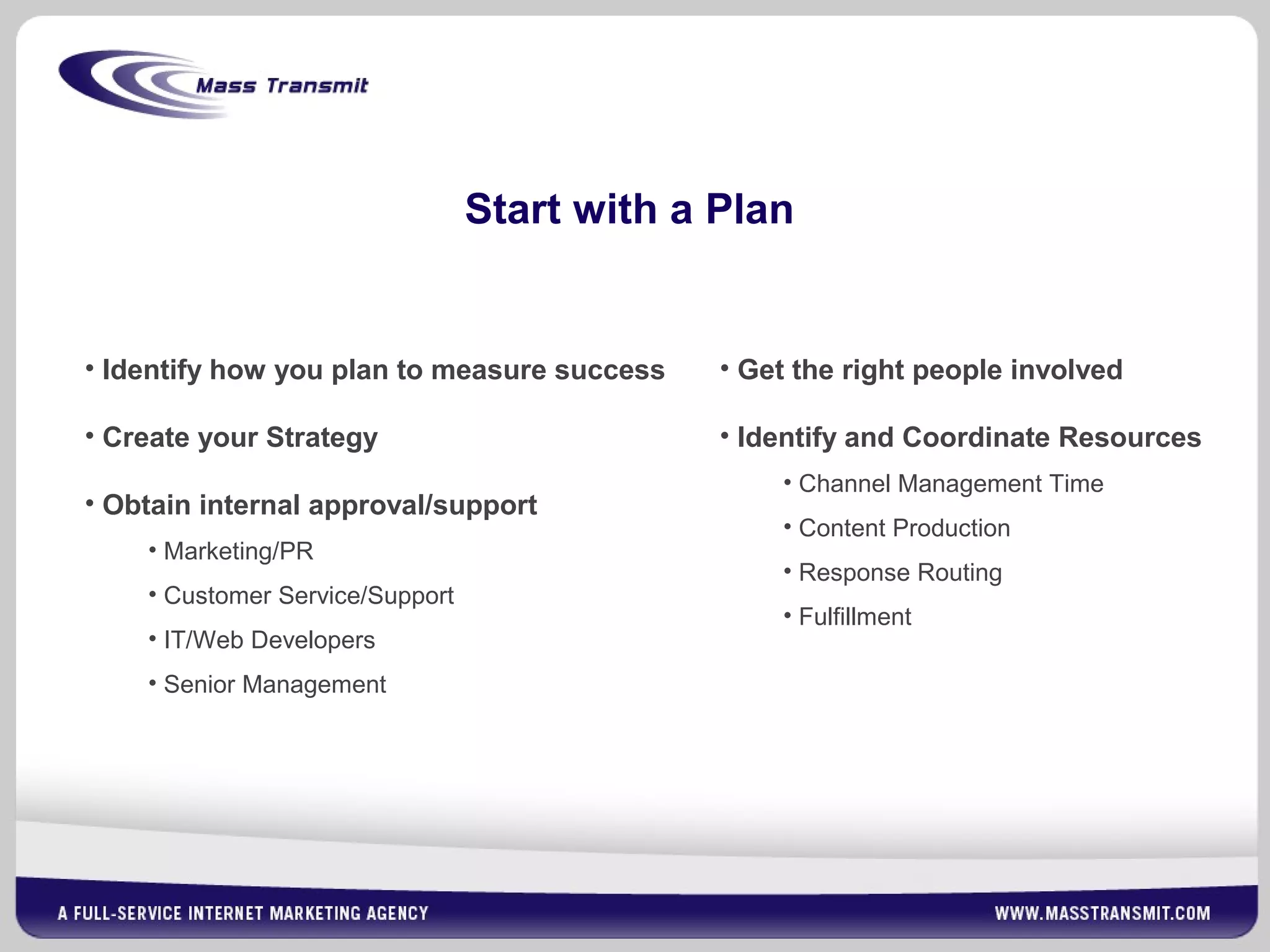 Start with a Plan
• Get the right people involved
• Identify and Coordinate Resources
• Channel Management Time
• Content Production
• Response Routing
• Fulfillment
• Identify how you plan to measure success
• Create your Strategy
• Obtain internal approval/support
• Marketing/PR
• Customer Service/Support
• IT/Web Developers
• Senior Management
 