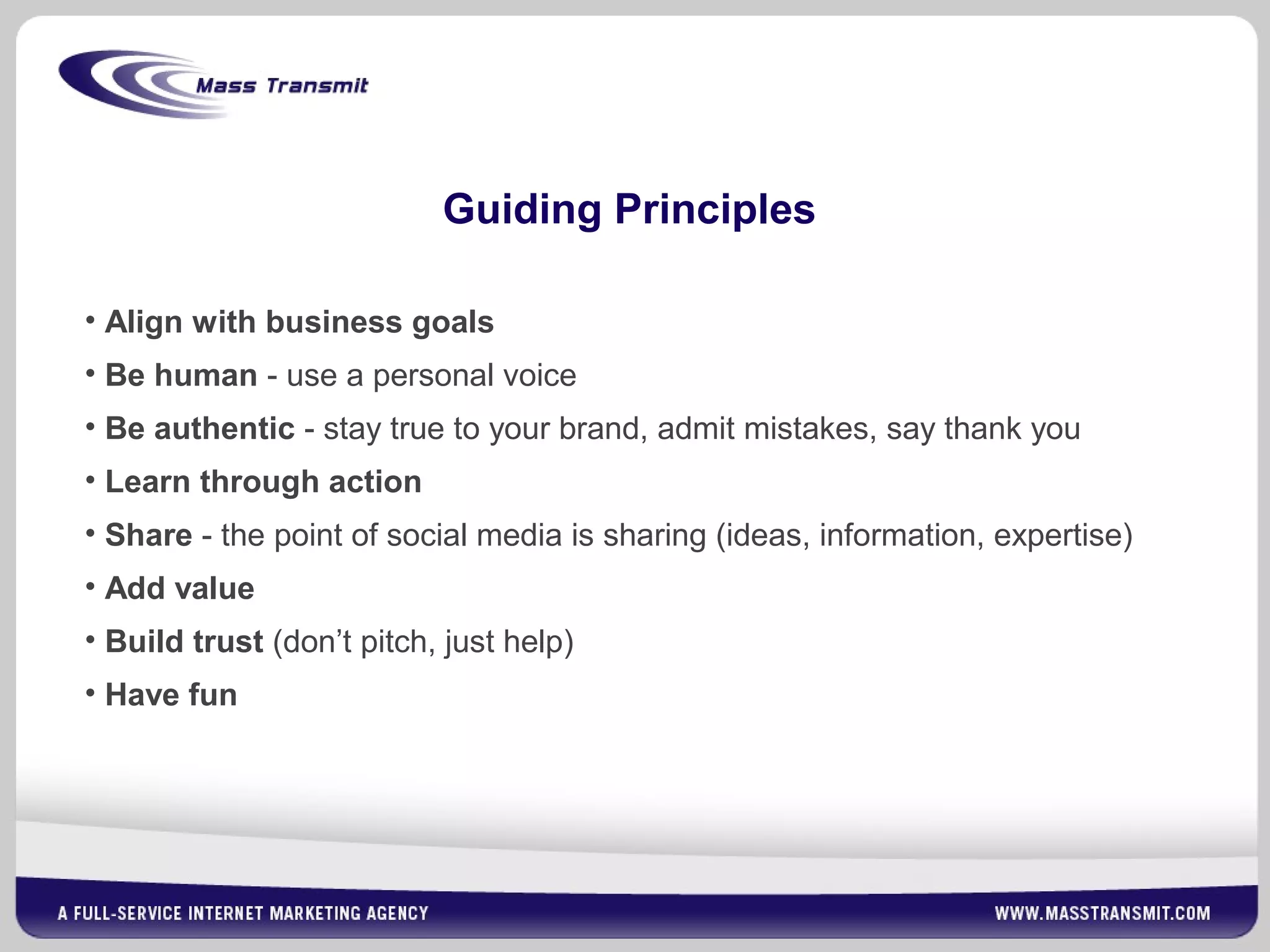 Guiding Principles
• Align with business goals
• Be human - use a personal voice
• Be authentic - stay true to your brand, admit mistakes, say thank you
• Learn through action
• Share - the point of social media is sharing (ideas, information, expertise)
• Add value
• Build trust (don’t pitch, just help)
• Have fun
 