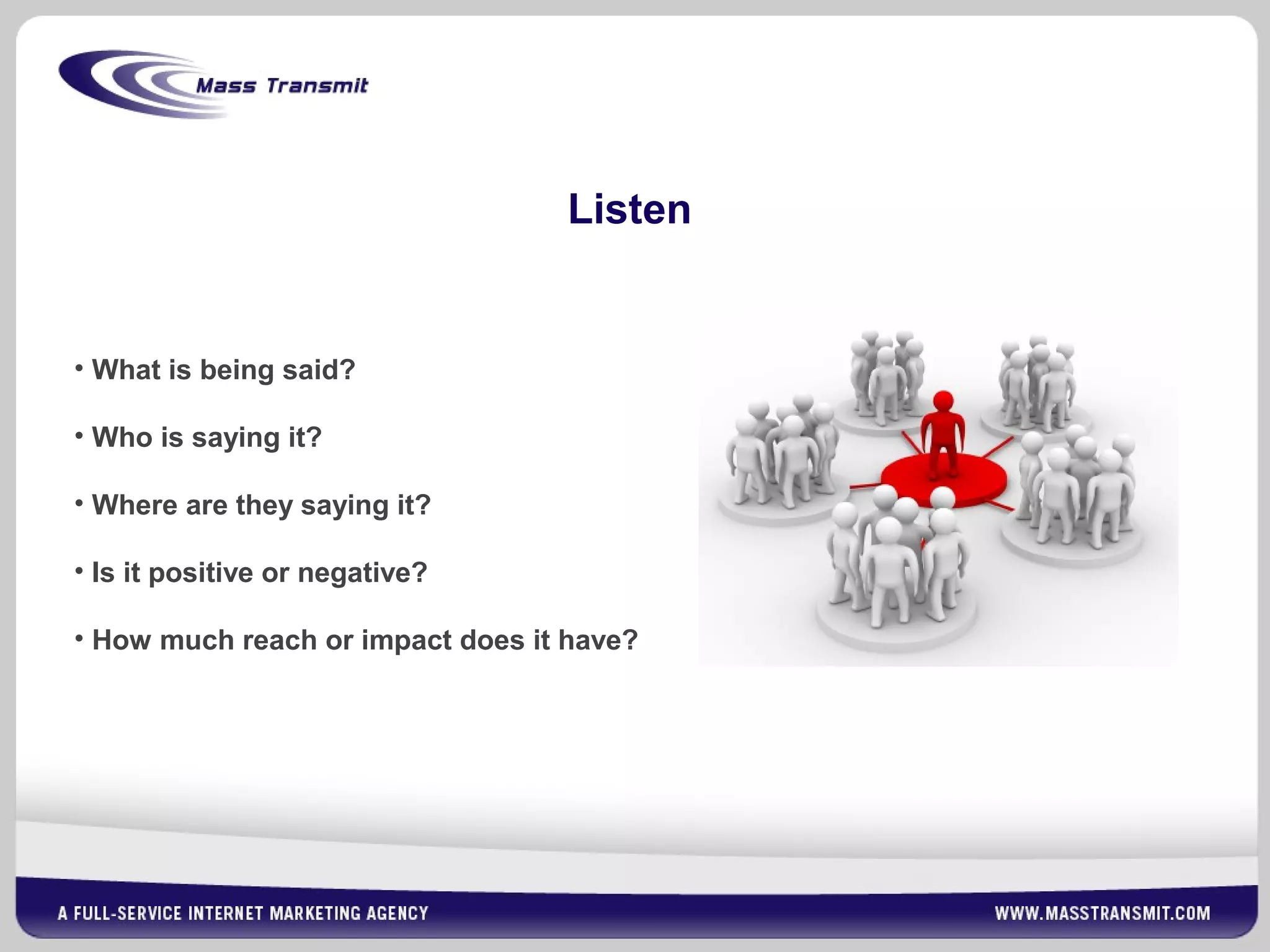Listen
• What is being said?
• Who is saying it?
• Where are they saying it?
• Is it positive or negative?
• How much reach or impact does it have?
 