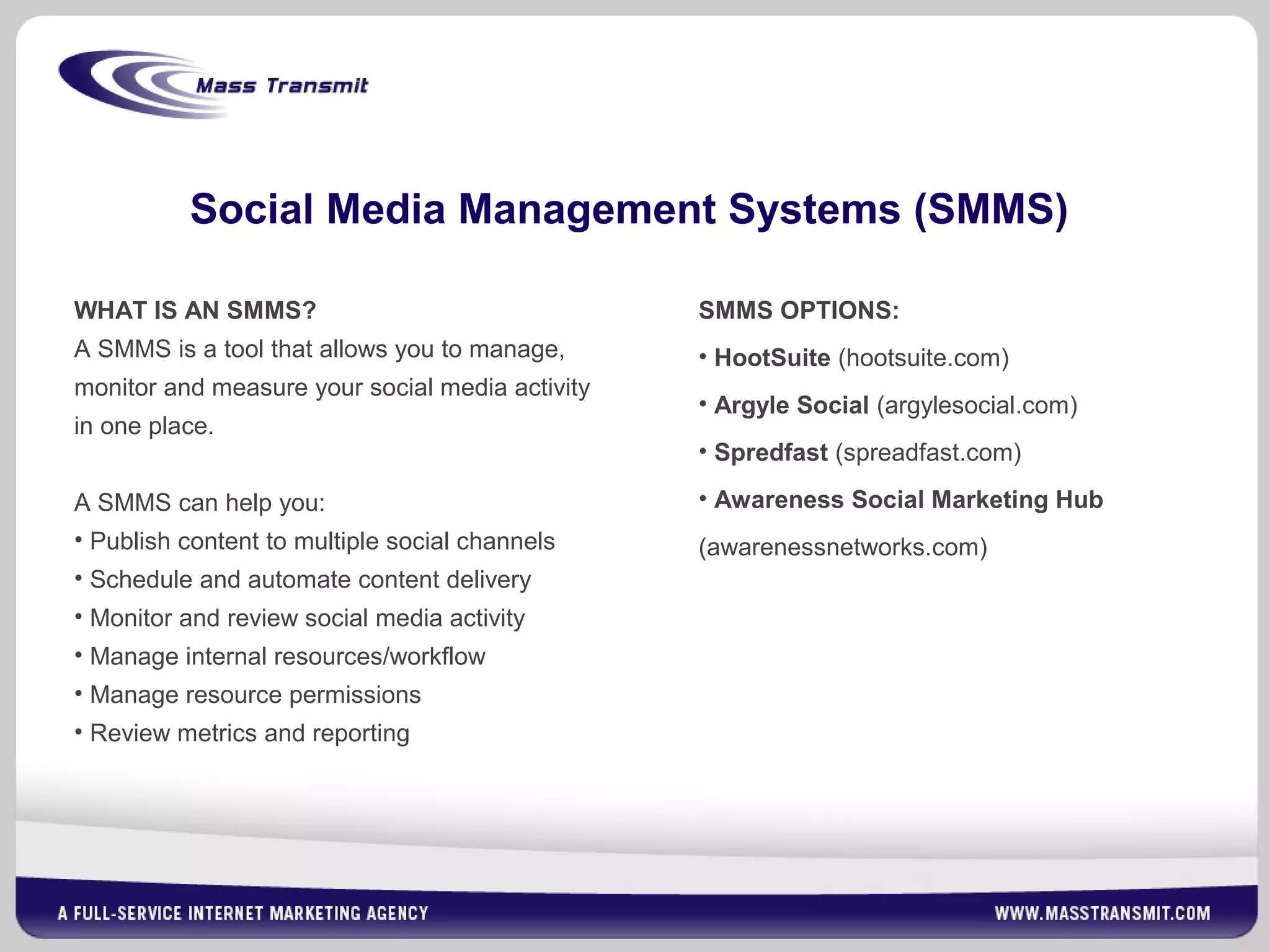 Social Media Management Systems (SMMS)
WHAT IS AN SMMS?
A SMMS is a tool that allows you to manage,
monitor and measure your social media activity
in one place.
A SMMS can help you:
• Publish content to multiple social channels
• Schedule and automate content delivery
• Monitor and review social media activity
• Manage internal resources/workflow
• Manage resource permissions
• Review metrics and reporting
SMMS OPTIONS:
• HootSuite (hootsuite.com)
• Argyle Social (argylesocial.com)
• Spredfast (spreadfast.com)
• Awareness Social Marketing Hub
(awarenessnetworks.com)
 