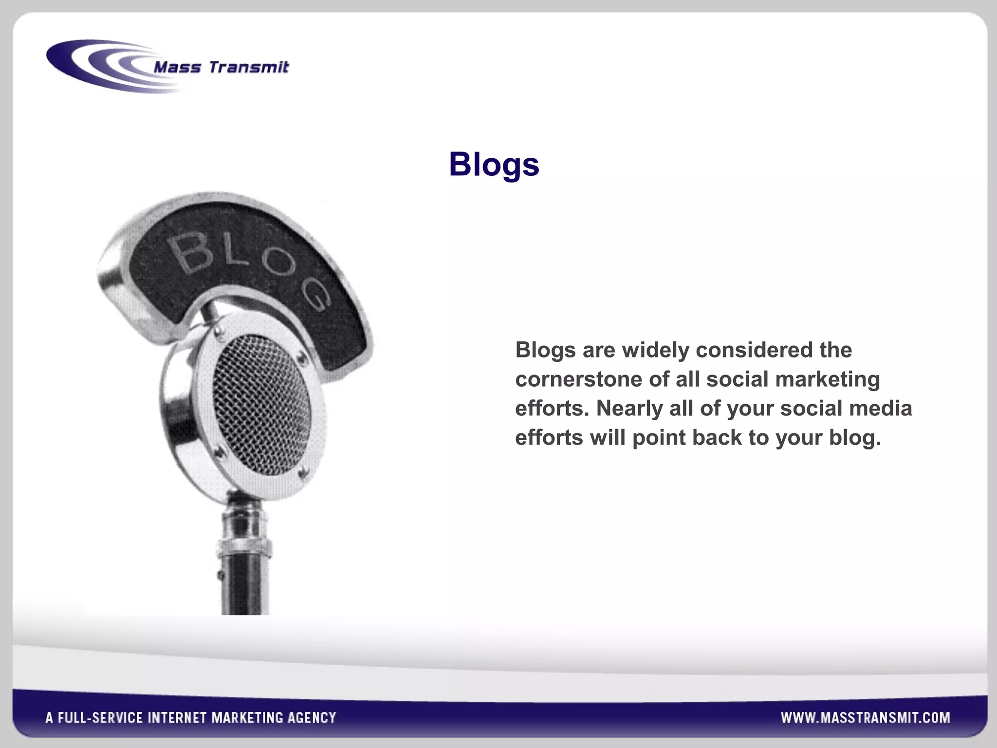 Blogs
Blogs are widely considered the
cornerstone of all social marketing
efforts. Nearly all of your social media
efforts will point back to your blog.
 