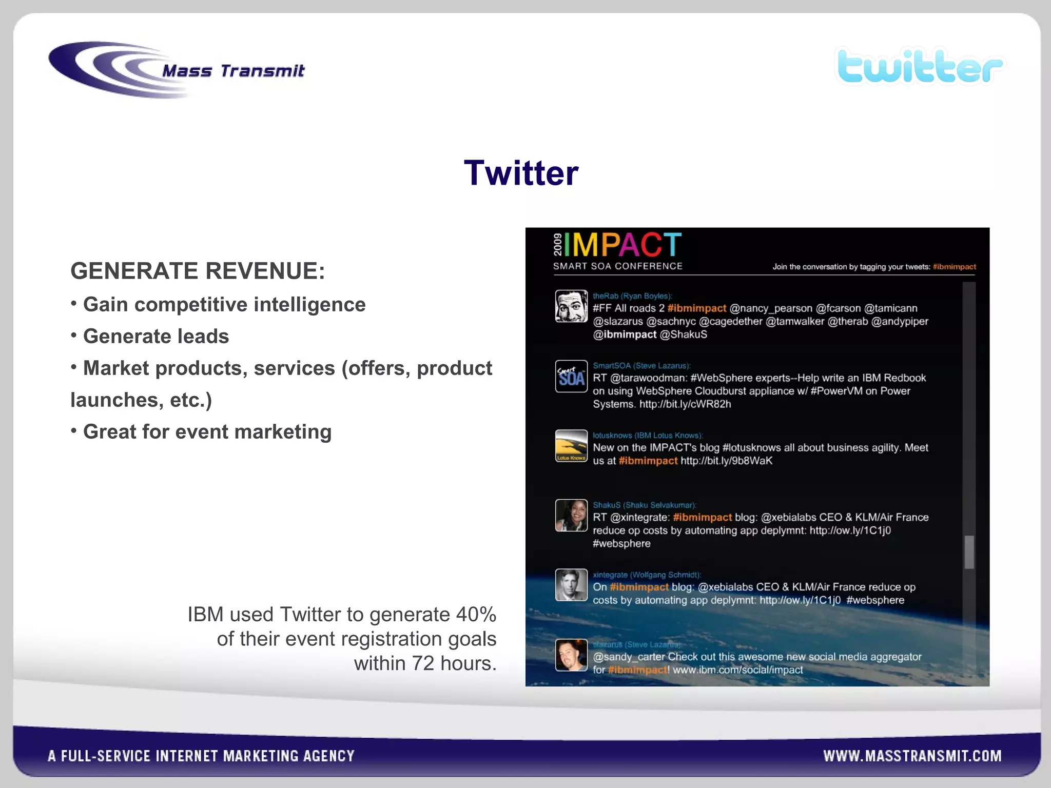 Twitter
GENERATE REVENUE:
• Gain competitive intelligence
• Generate leads
• Market products, services (offers, product
launches, etc.)
• Great for event marketing
IBM used Twitter to generate 40%
of their event registration goals
within 72 hours.
 