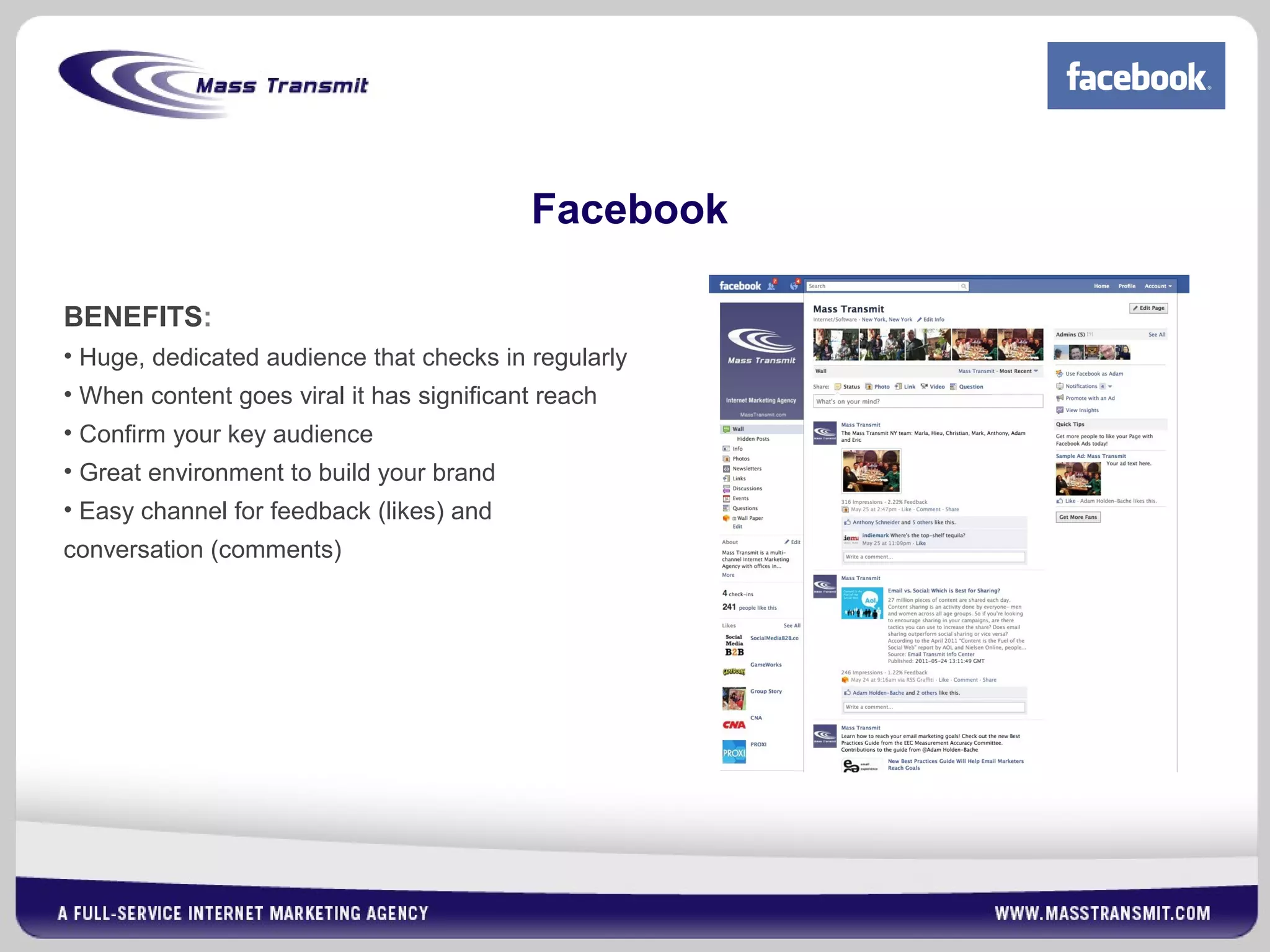 Facebook
BENEFITS:
• Huge, dedicated audience that checks in regularly
• When content goes viral it has significant reach
• Confirm your key audience
• Great environment to build your brand
• Easy channel for feedback (likes) and
conversation (comments)
 