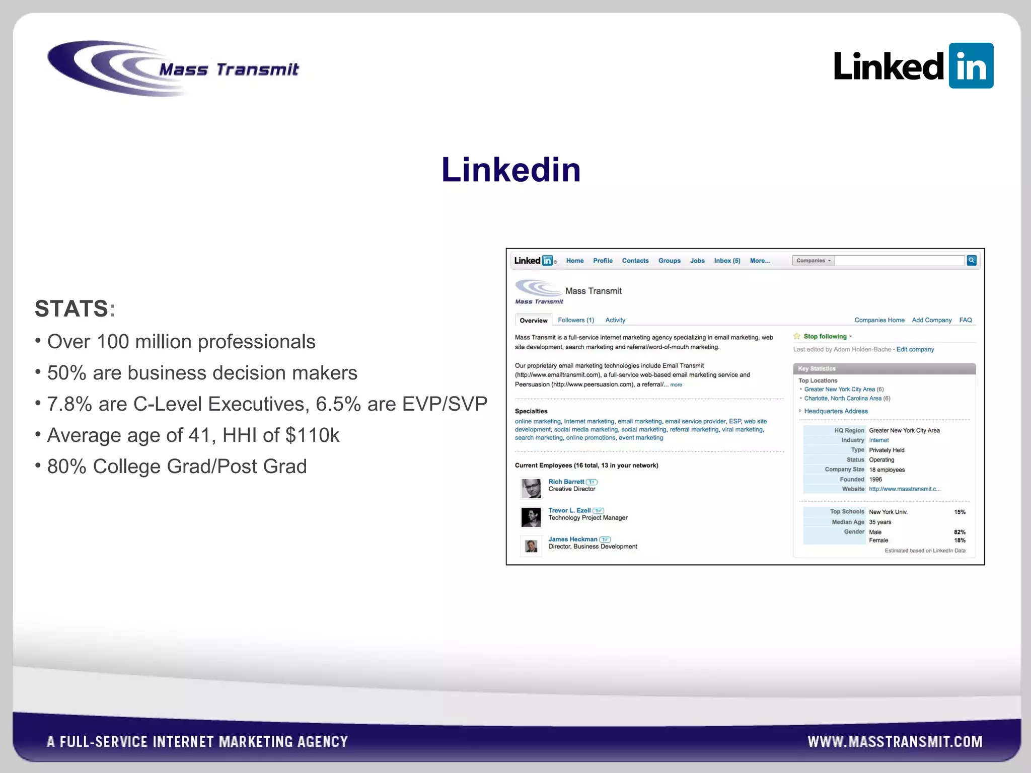 Linkedin
STATS:
• Over 100 million professionals
• 50% are business decision makers
• 7.8% are C-Level Executives, 6.5% are EVP/SVP
• Average age of 41, HHI of $110k
• 80% College Grad/Post Grad
 