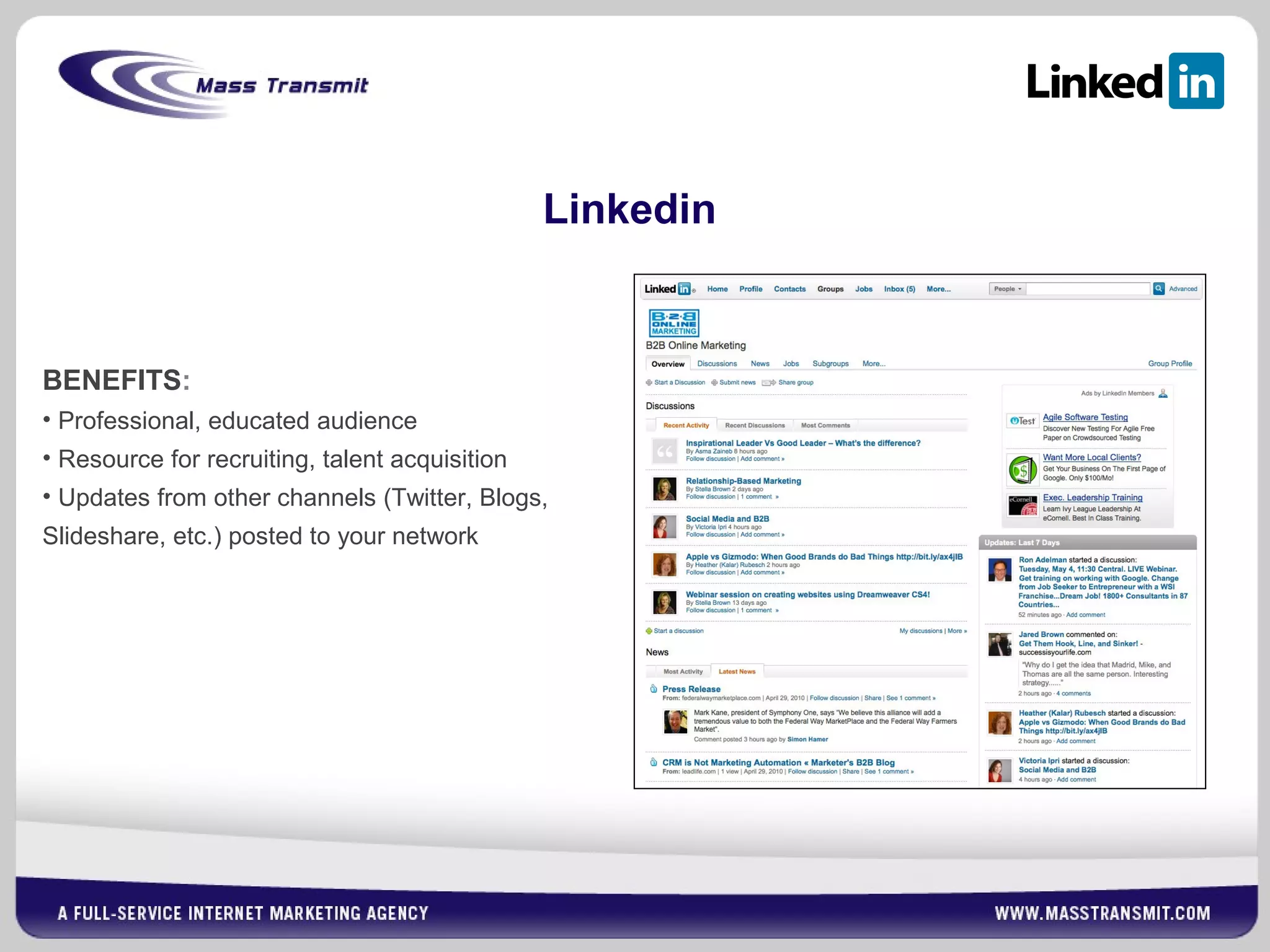 Linkedin
BENEFITS:
• Professional, educated audience
• Resource for recruiting, talent acquisition
• Updates from other channels (Twitter, Blogs,
Slideshare, etc.) posted to your network
 