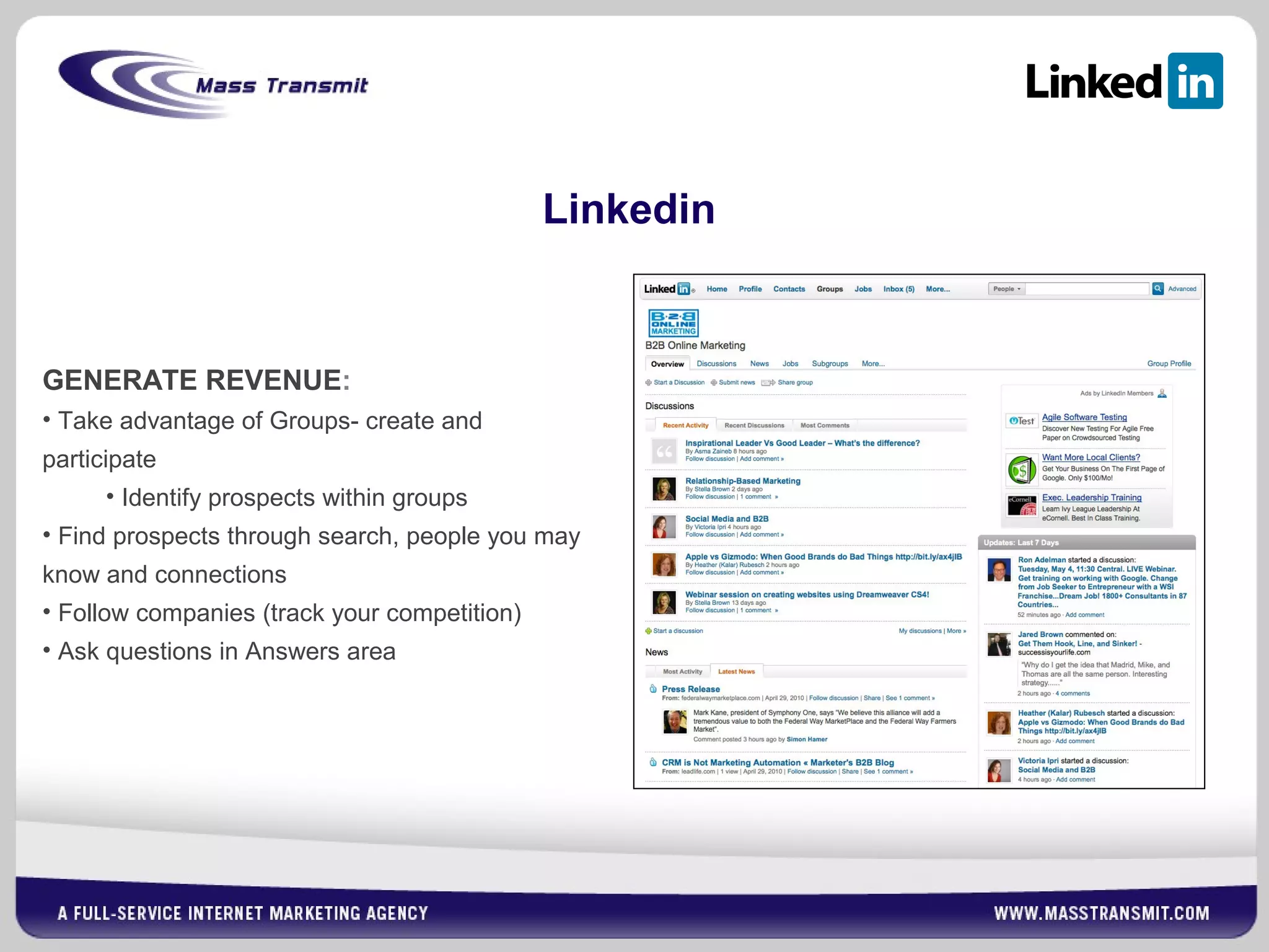 Linkedin
GENERATE REVENUE:
• Take advantage of Groups- create and
participate
• Identify prospects within groups
• Find prospects through search, people you may
know and connections
• Follow companies (track your competition)
• Ask questions in Answers area
 