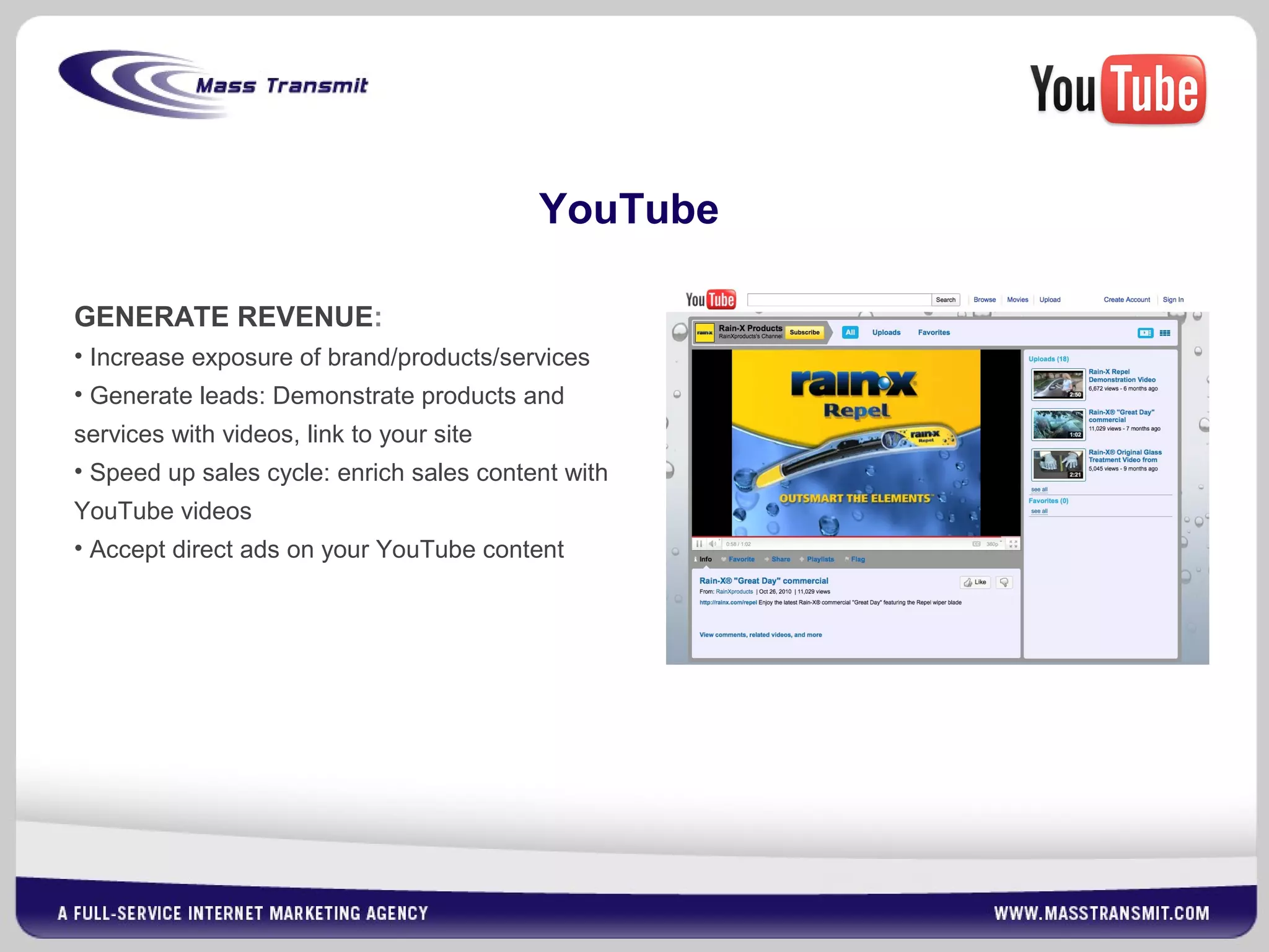 GENERATE REVENUE:
• Increase exposure of brand/products/services
• Generate leads: Demonstrate products and
services with videos, link to your site
• Speed up sales cycle: enrich sales content with
YouTube videos
• Accept direct ads on your YouTube content
YouTube
 