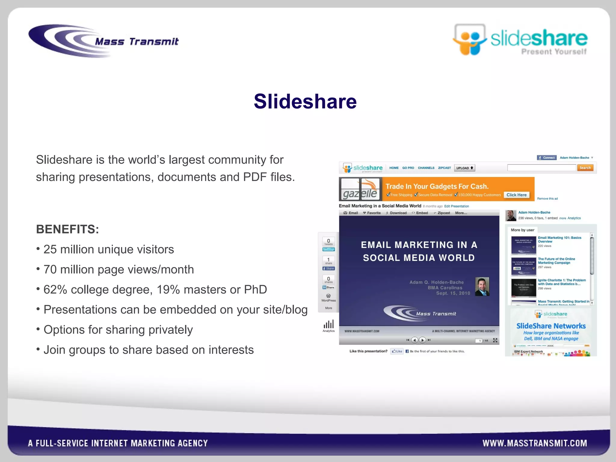 Slideshare
Slideshare is the world’s largest community for
sharing presentations, documents and PDF files.
BENEFITS:
• 25 million unique visitors
• 70 million page views/month
• 62% college degree, 19% masters or PhD
• Presentations can be embedded on your site/blog
• Options for sharing privately
• Join groups to share based on interests
 