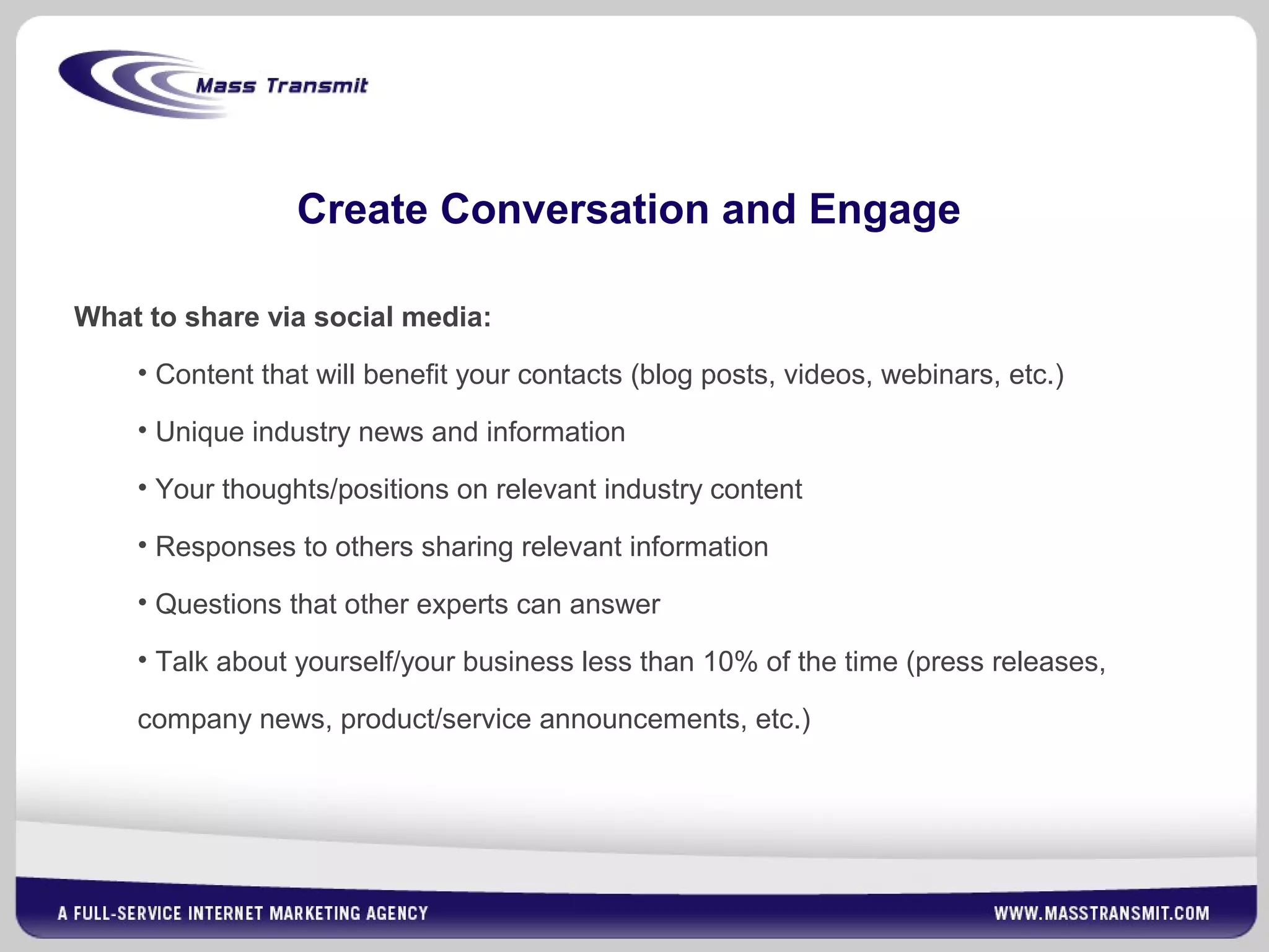 Create Conversation and Engage
What to share via social media:
• Content that will benefit your contacts (blog posts, videos, webinars, etc.)
• Unique industry news and information
• Your thoughts/positions on relevant industry content
• Responses to others sharing relevant information
• Questions that other experts can answer
• Talk about yourself/your business less than 10% of the time (press releases,
company news, product/service announcements, etc.)
 