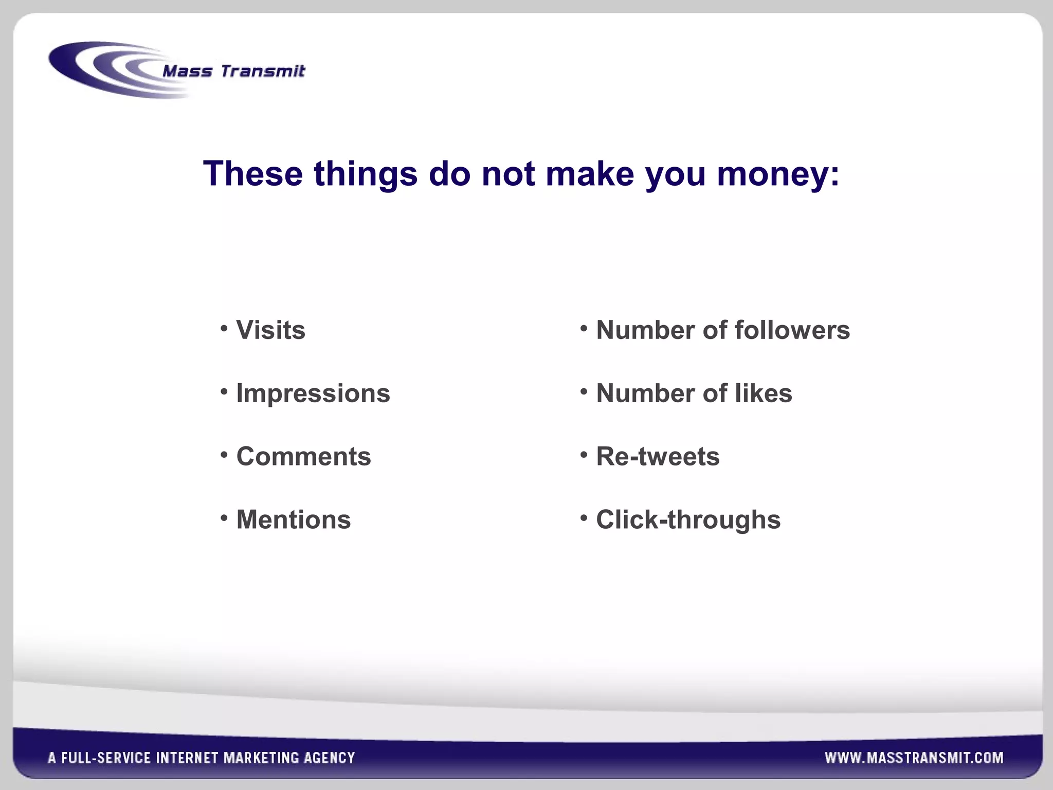 These things do not make you money:
• Visits
• Impressions
• Comments
• Mentions
• Number of followers
• Number of likes
• Re-tweets
• Click-throughs
 