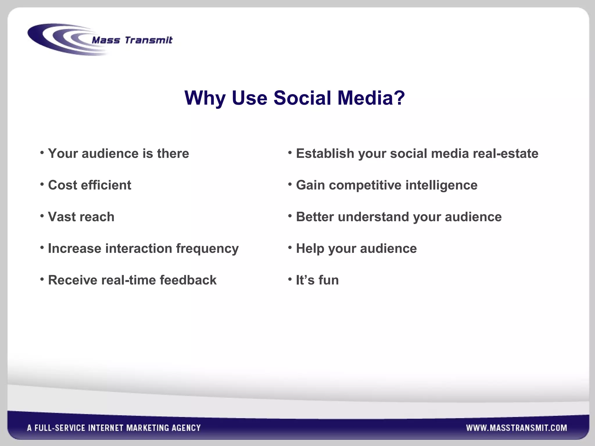 Why Use Social Media?
• Your audience is there
• Cost efficient
• Vast reach
• Increase interaction frequency
• Receive real-time feedback
• Establish your social media real-estate
• Gain competitive intelligence
• Better understand your audience
• Help your audience
• It’s fun
 