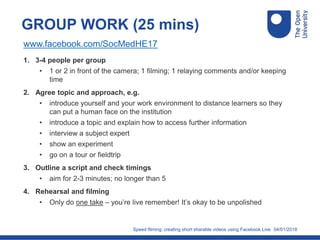 04/01/2018
GROUP WORK (25 mins)
1. 3-4 people per group
• 1 or 2 in front of the camera; 1 filming; 1 relaying comments and/or keeping
time
2. Agree topic and approach, e.g.
• introduce yourself and your work environment to distance learners so they
can put a human face on the institution
• introduce a topic and explain how to access further information
• interview a subject expert
• show an experiment
• go on a tour or fieldtrip
3. Outline a script and check timings
• aim for 2-3 minutes; no longer than 5
4. Rehearsal and filming
• Only do one take – you’re live remember! It’s okay to be unpolished
Speed filming: creating short sharable videos using Facebook Live
www.facebook.com/SocMedHE17
 