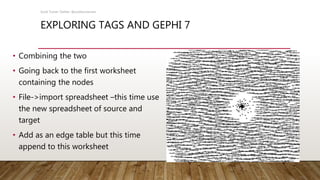 EXPLORING TAGS AND GEPHI 7
• Combining the two
• Going back to the first worksheet
containing the nodes
• File->import spreadsheet –this time use
the new spreadsheet of source and
target
• Add as an edge table but this time
append to this worksheet
Scott Turner Twitter: @scottturneruon
 